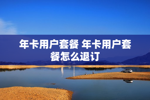 年卡用户套餐 年卡用户套餐怎么退订