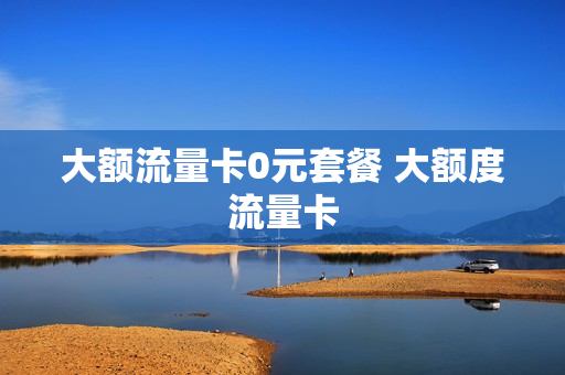 大额流量卡0元套餐 大额度流量卡