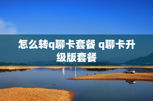 怎么转q聊卡套餐 q聊卡升级版套餐