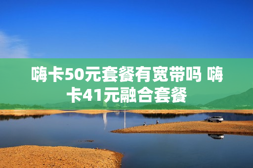 嗨卡50元套餐有宽带吗 嗨卡41元融合套餐