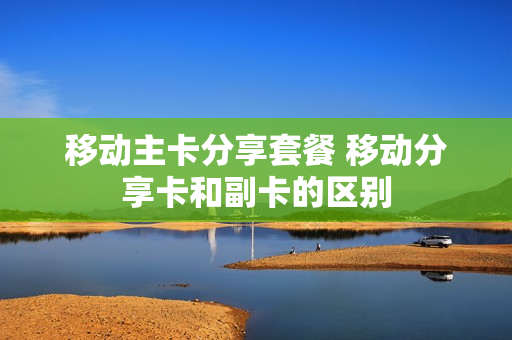 移动主卡分享套餐 移动分享卡和副卡的区别