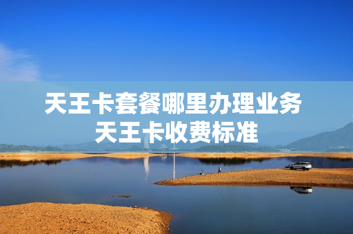 天王卡套餐哪里办理业务 天王卡收费标准