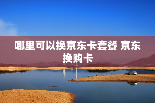 哪里可以换京东卡套餐 京东换购卡