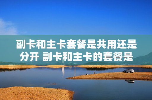 副卡和主卡套餐是共用还是分开 副卡和主卡的套餐是共享的吗