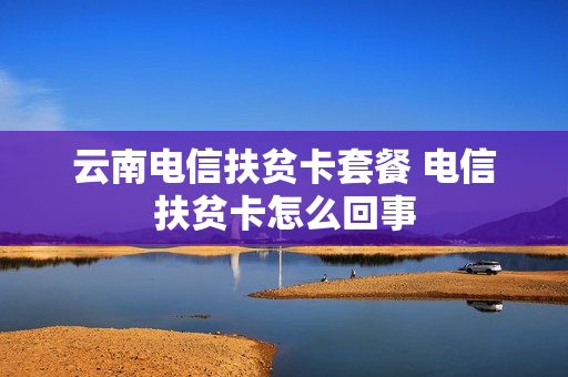 云南电信扶贫卡套餐 电信扶贫卡怎么回事
