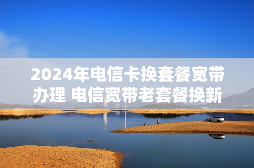 2024年电信卡换套餐宽带办理 电信宽带老套餐换新套餐
