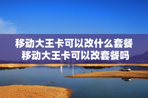 移动大王卡可以改什么套餐 移动大王卡可以改套餐吗