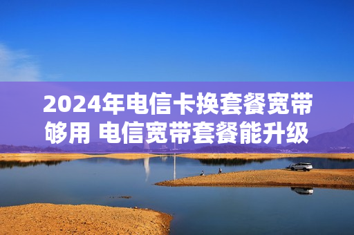 2024年电信卡换套餐宽带够用 电信宽带套餐能升级吗