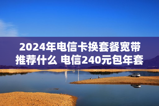 2024年电信卡换套餐宽带推荐什么 电信240元包年套餐介绍