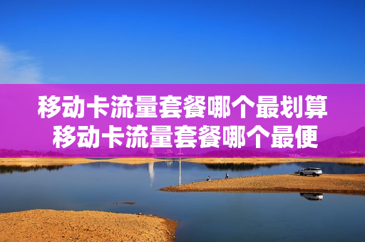 移动卡流量套餐哪个最划算 移动卡流量套餐哪个最便宜
