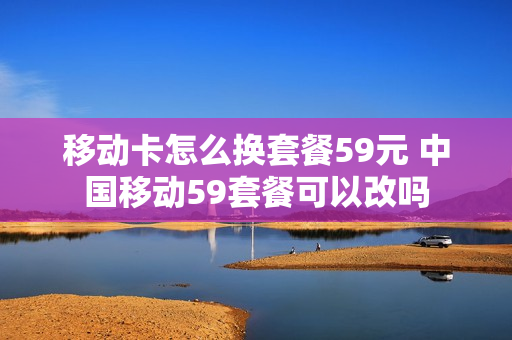 移动卡怎么换套餐59元 中国移动59套餐可以改吗