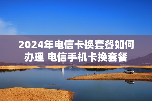 2024年电信卡换套餐如何办理 电信手机卡换套餐