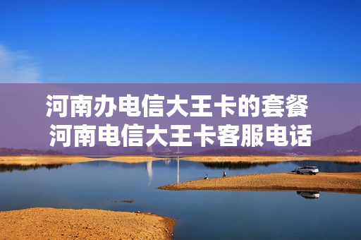河南办电信大王卡的套餐 河南电信大王卡客服电话