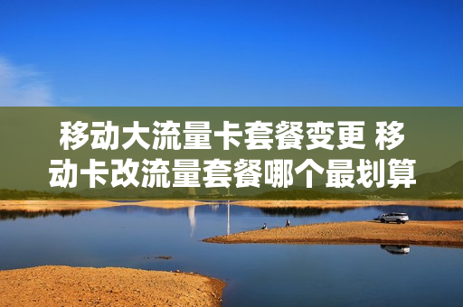 移动大流量卡套餐变更 移动卡改流量套餐哪个最划算