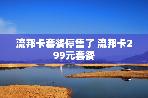 流邦卡套餐停售了 流邦卡299元套餐