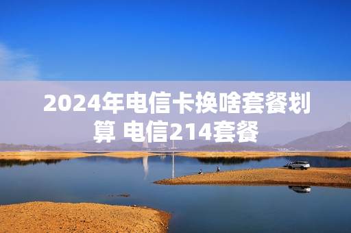 2024年电信卡换啥套餐划算 电信214套餐