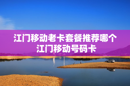 江门移动老卡套餐推荐哪个 江门移动号码卡