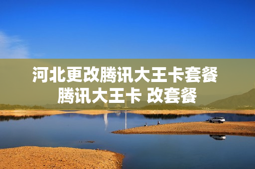 河北更改腾讯大王卡套餐 腾讯大王卡 改套餐