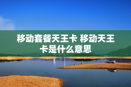 移动套餐天王卡 移动天王卡是什么意思