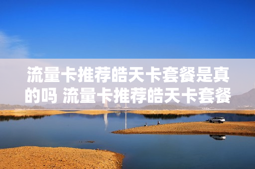 流量卡推荐皓天卡套餐是真的吗 流量卡推荐皓天卡套餐是真的吗吗