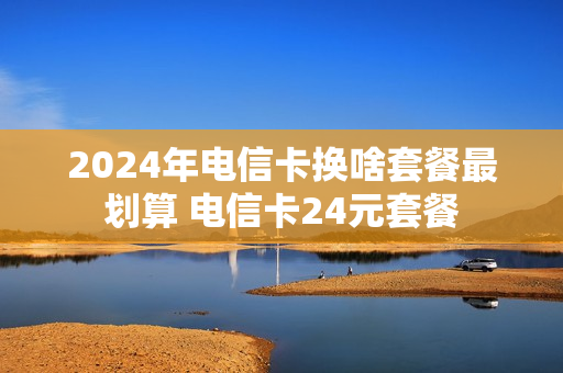 2024年电信卡换啥套餐最划算 电信卡24元套餐