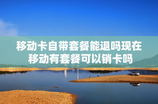 移动卡自带套餐能退吗现在 移动有套餐可以销卡吗