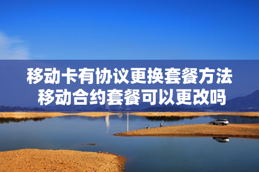 移动卡有协议更换套餐方法 移动合约套餐可以更改吗