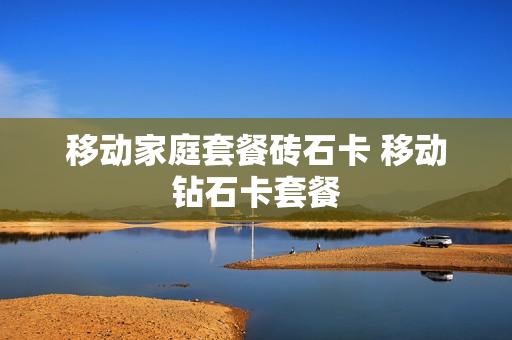 移动家庭套餐砖石卡 移动钻石卡套餐