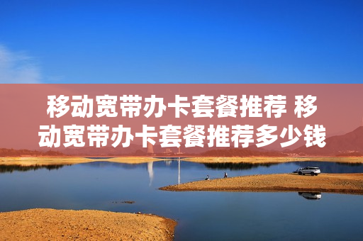 移动宽带办卡套餐推荐 移动宽带办卡套餐推荐多少钱