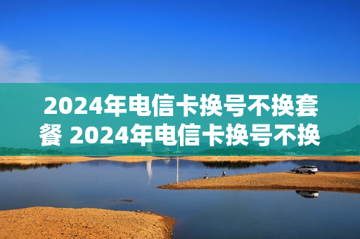 2024年电信卡换号不换套餐 2024年电信卡换号不换套餐可以吗