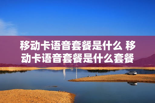 移动卡语音套餐是什么 移动卡语音套餐是什么套餐