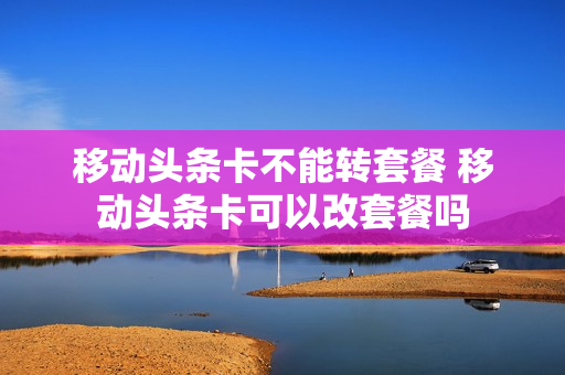 移动头条卡不能转套餐 移动头条卡可以改套餐吗