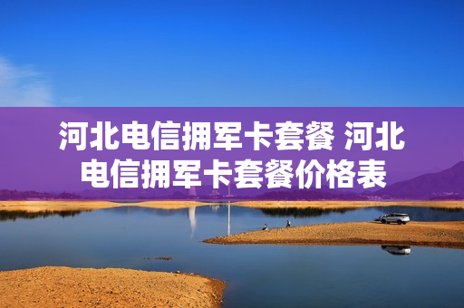 河北电信拥军卡套餐 河北电信拥军卡套餐价格表