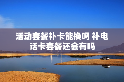 活动套餐补卡能换吗 补电话卡套餐还会有吗