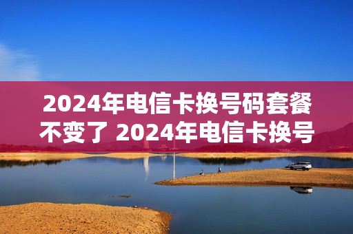 2024年电信卡换号码套餐不变了 2024年电信卡换号码套餐不变了怎么回事