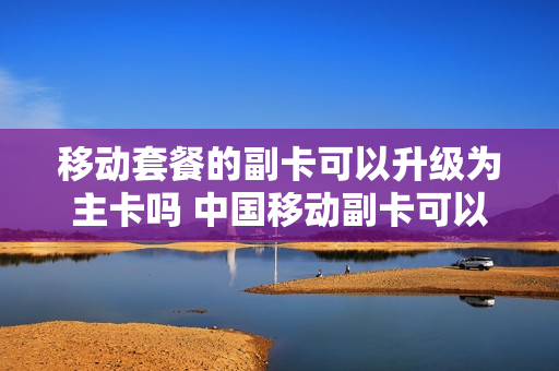 移动套餐的副卡可以升级为主卡吗 中国移动副卡可以变成主卡吗