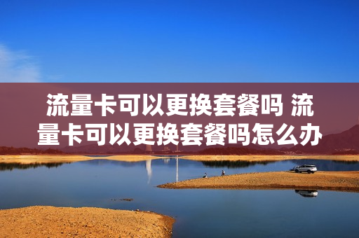 流量卡可以更换套餐吗 流量卡可以更换套餐吗怎么办