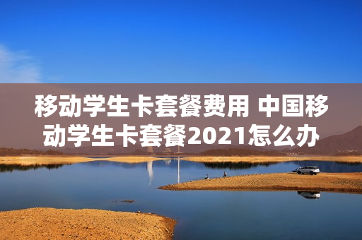 移动学生卡套餐费用 中国移动学生卡套餐2021怎么办理