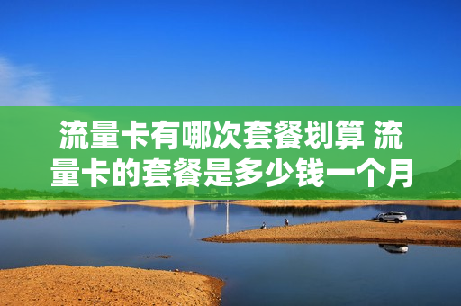 流量卡有哪次套餐划算 流量卡的套餐是多少钱一个月