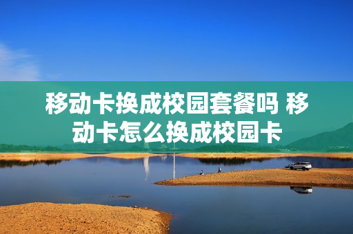 移动卡换成校园套餐吗 移动卡怎么换成校园卡