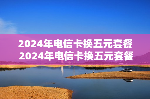 2024年电信卡换五元套餐 2024年电信卡换五元套餐划算吗