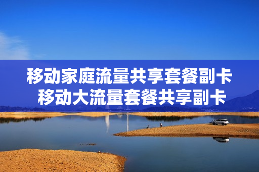 移动家庭流量共享套餐副卡 移动大流量套餐共享副卡收费