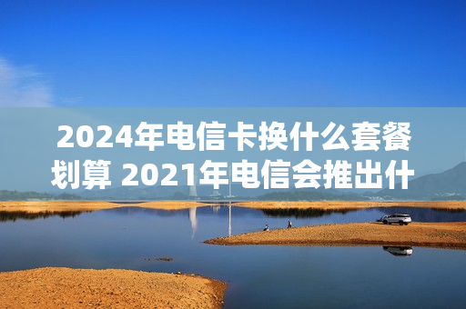 2024年电信卡换什么套餐划算 2021年电信会推出什么套餐