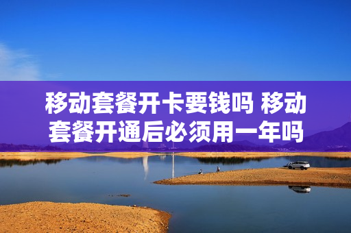 移动套餐开卡要钱吗 移动套餐开通后必须用一年吗