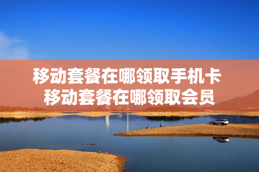 移动套餐在哪领取手机卡 移动套餐在哪领取会员