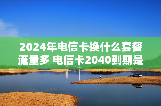 2024年电信卡换什么套餐流量多 电信卡2040到期是永久的吗