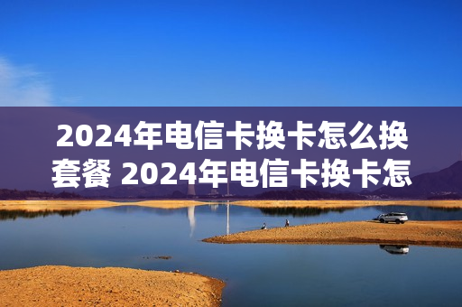 2024年电信卡换卡怎么换套餐 2024年电信卡换卡怎么换套餐呢