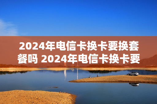 2024年电信卡换卡要换套餐吗 2024年电信卡换卡要换套餐吗多少钱