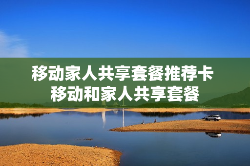 移动家人共享套餐推荐卡 移动和家人共享套餐