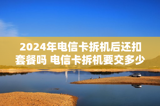 2024年电信卡拆机后还扣套餐吗 电信卡拆机要交多少钱